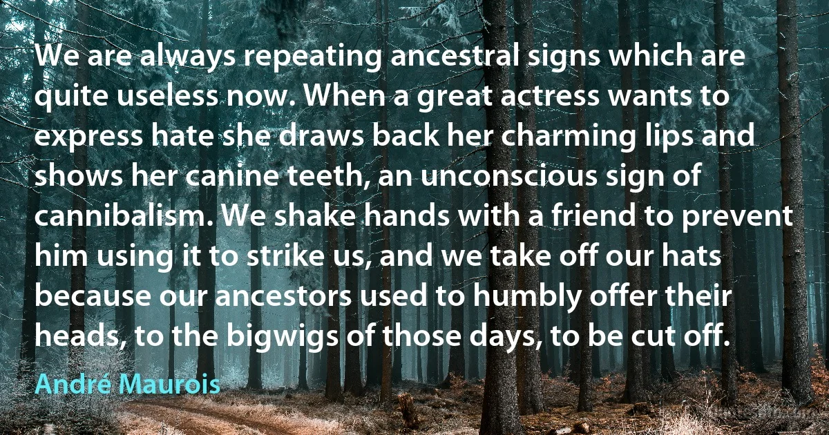 We are always repeating ancestral signs which are quite useless now. When a great actress wants to express hate she draws back her charming lips and shows her canine teeth, an unconscious sign of cannibalism. We shake hands with a friend to prevent him using it to strike us, and we take off our hats because our ancestors used to humbly offer their heads, to the bigwigs of those days, to be cut off. (André Maurois)