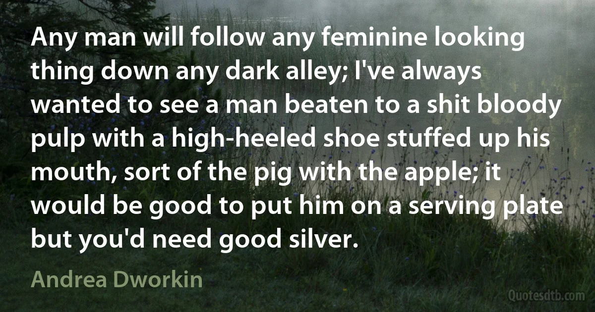 Any man will follow any feminine looking thing down any dark alley; I've always wanted to see a man beaten to a shit bloody pulp with a high-heeled shoe stuffed up his mouth, sort of the pig with the apple; it would be good to put him on a serving plate but you'd need good silver. (Andrea Dworkin)