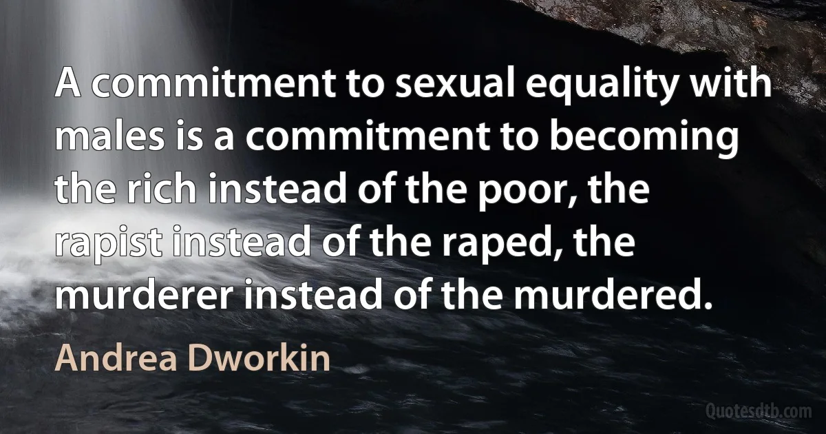 A commitment to sexual equality with males is a commitment to becoming the rich instead of the poor, the rapist instead of the raped, the murderer instead of the murdered. (Andrea Dworkin)