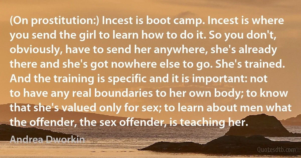 (On prostitution:) Incest is boot camp. Incest is where you send the girl to learn how to do it. So you don't, obviously, have to send her anywhere, she's already there and she's got nowhere else to go. She's trained. And the training is specific and it is important: not to have any real boundaries to her own body; to know that she's valued only for sex; to learn about men what the offender, the sex offender, is teaching her. (Andrea Dworkin)