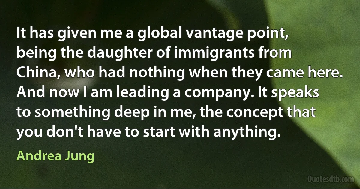 It has given me a global vantage point, being the daughter of immigrants from China, who had nothing when they came here. And now I am leading a company. It speaks to something deep in me, the concept that you don't have to start with anything. (Andrea Jung)