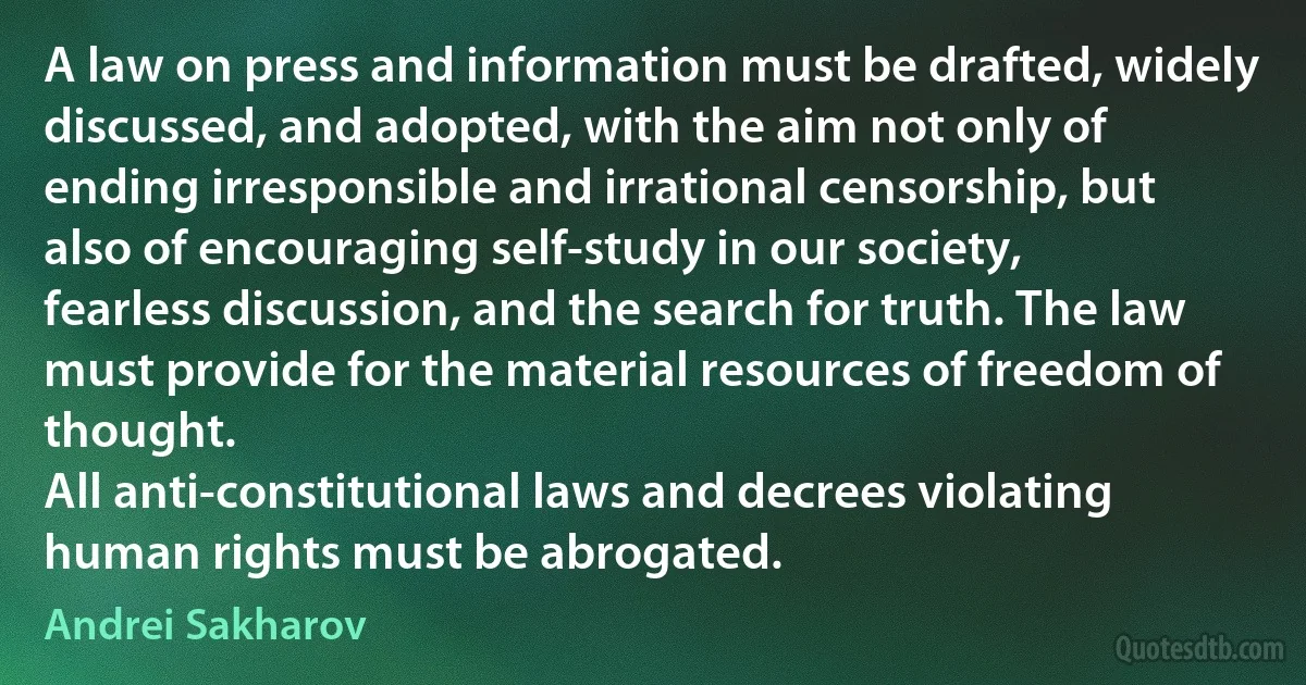 A law on press and information must be drafted, widely discussed, and adopted, with the aim not only of ending irresponsible and irrational censorship, but also of encouraging self-study in our society, fearless discussion, and the search for truth. The law must provide for the material resources of freedom of thought.
All anti-constitutional laws and decrees violating human rights must be abrogated. (Andrei Sakharov)