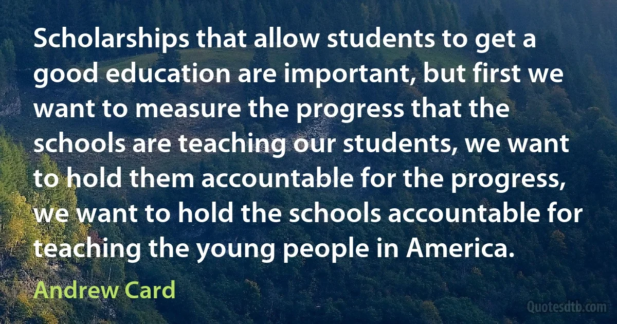 Scholarships that allow students to get a good education are important, but first we want to measure the progress that the schools are teaching our students, we want to hold them accountable for the progress, we want to hold the schools accountable for teaching the young people in America. (Andrew Card)