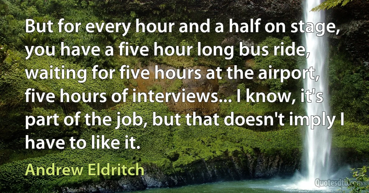 But for every hour and a half on stage, you have a five hour long bus ride, waiting for five hours at the airport, five hours of interviews... I know, it's part of the job, but that doesn't imply I have to like it. (Andrew Eldritch)