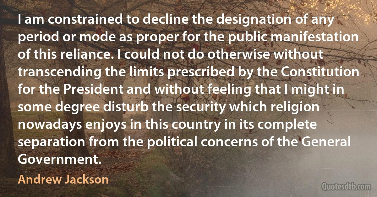 I am constrained to decline the designation of any period or mode as proper for the public manifestation of this reliance. I could not do otherwise without transcending the limits prescribed by the Constitution for the President and without feeling that I might in some degree disturb the security which religion nowadays enjoys in this country in its complete separation from the political concerns of the General Government. (Andrew Jackson)