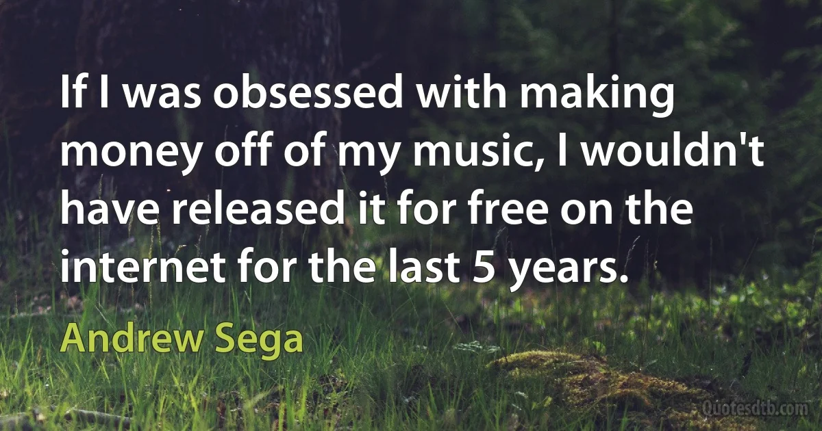 If I was obsessed with making money off of my music, I wouldn't have released it for free on the internet for the last 5 years. (Andrew Sega)