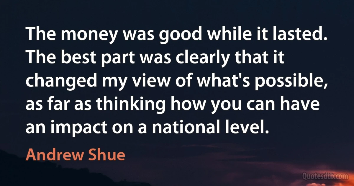 The money was good while it lasted. The best part was clearly that it changed my view of what's possible, as far as thinking how you can have an impact on a national level. (Andrew Shue)