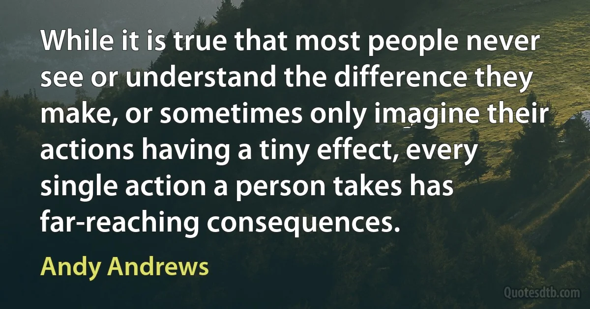 While it is true that most people never see or understand the difference they make, or sometimes only imagine their actions having a tiny effect, every single action a person takes has far-reaching consequences. (Andy Andrews)