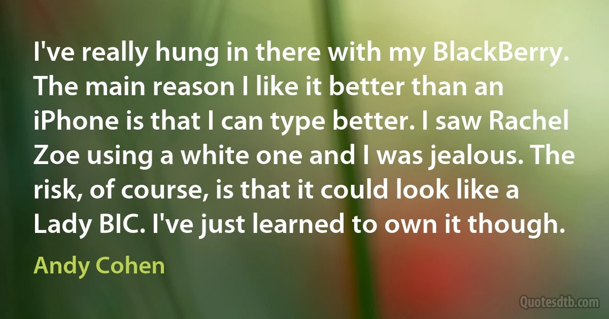 I've really hung in there with my BlackBerry. The main reason I like it better than an iPhone is that I can type better. I saw Rachel Zoe using a white one and I was jealous. The risk, of course, is that it could look like a Lady BIC. I've just learned to own it though. (Andy Cohen)