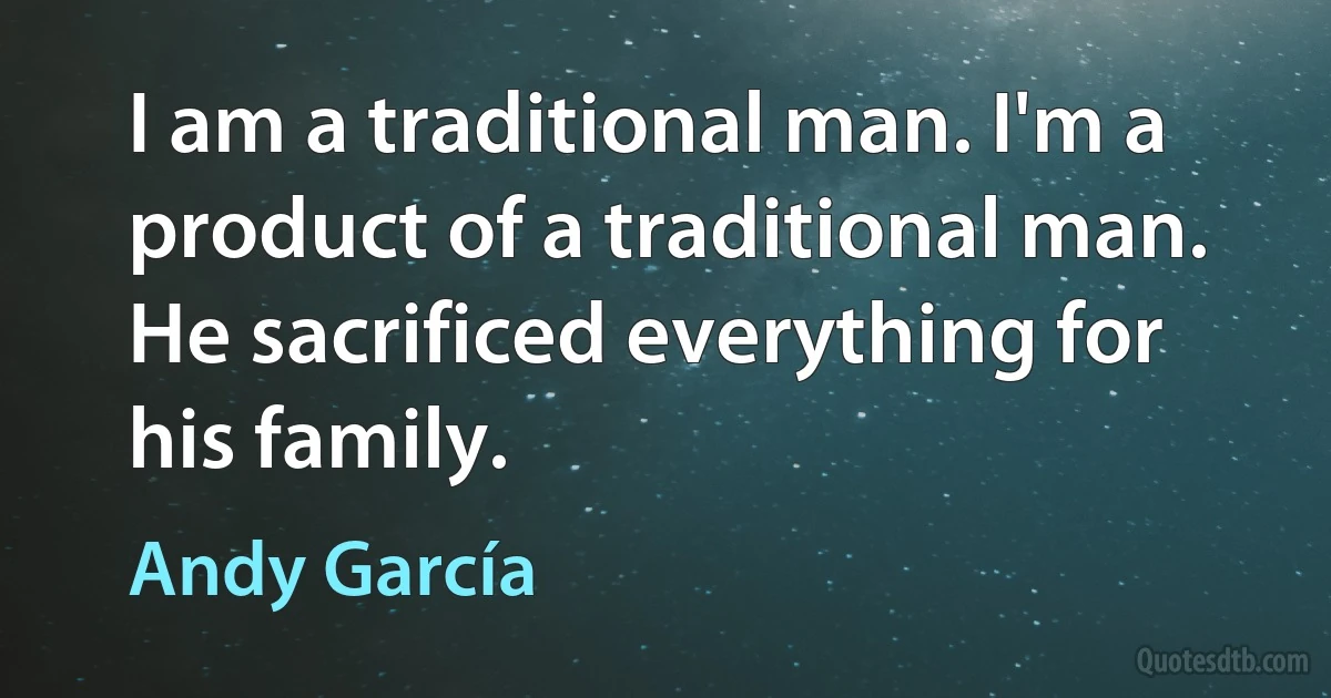 I am a traditional man. I'm a product of a traditional man. He sacrificed everything for his family. (Andy García)