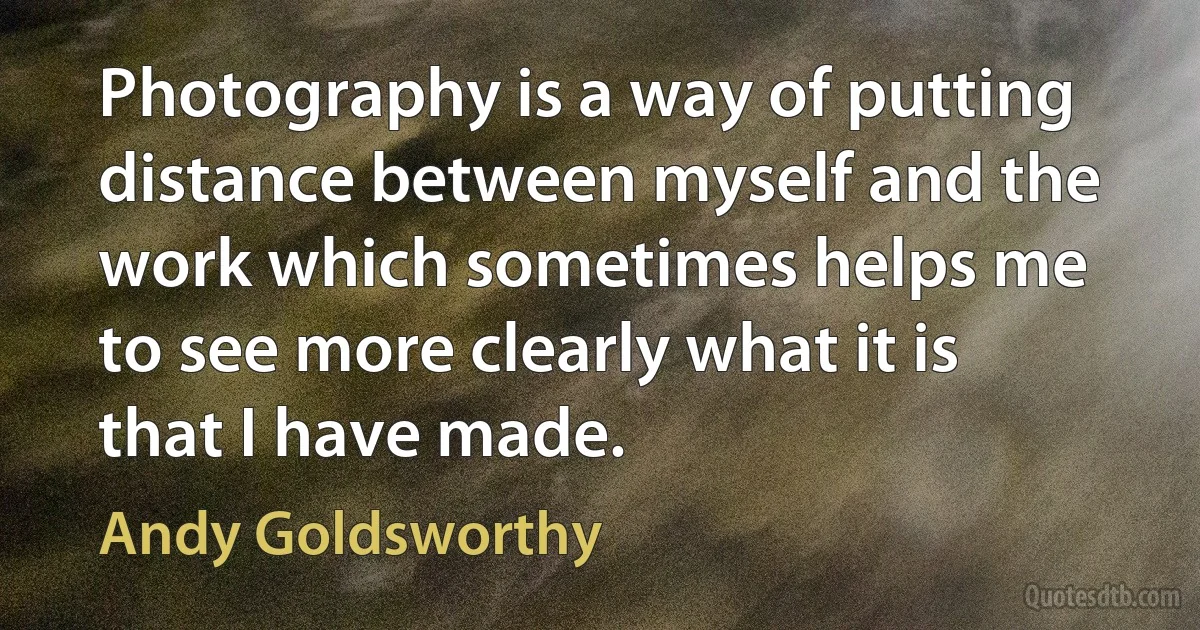 Photography is a way of putting distance between myself and the work which sometimes helps me to see more clearly what it is that I have made. (Andy Goldsworthy)