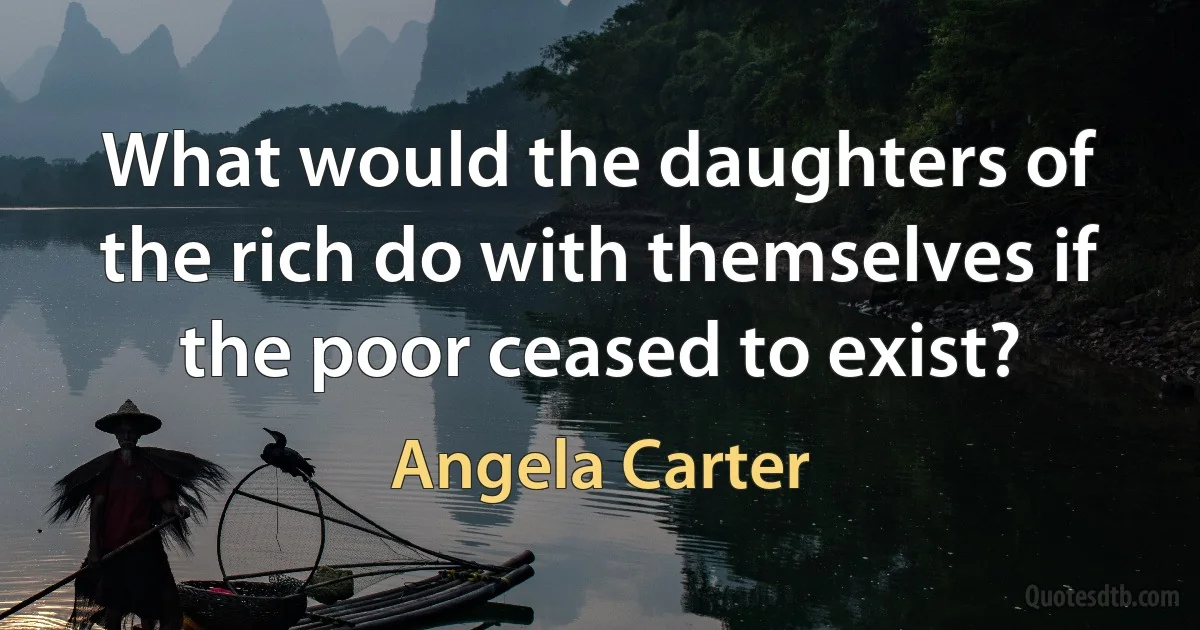 What would the daughters of the rich do with themselves if the poor ceased to exist? (Angela Carter)