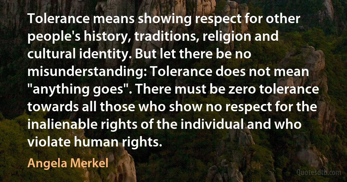 Tolerance means showing respect for other people's history, traditions, religion and cultural identity. But let there be no misunderstanding: Tolerance does not mean "anything goes". There must be zero tolerance towards all those who show no respect for the inalienable rights of the individual and who violate human rights. (Angela Merkel)