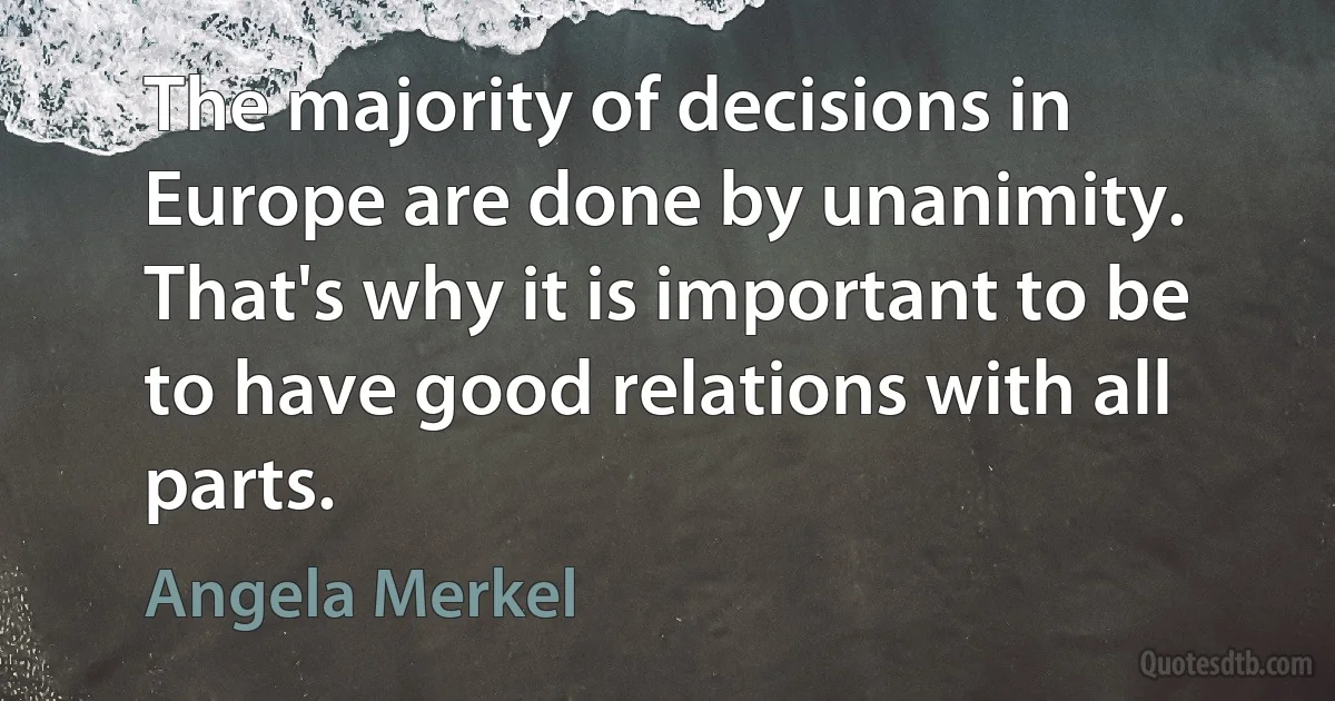 The majority of decisions in Europe are done by unanimity. That's why it is important to be to have good relations with all parts. (Angela Merkel)