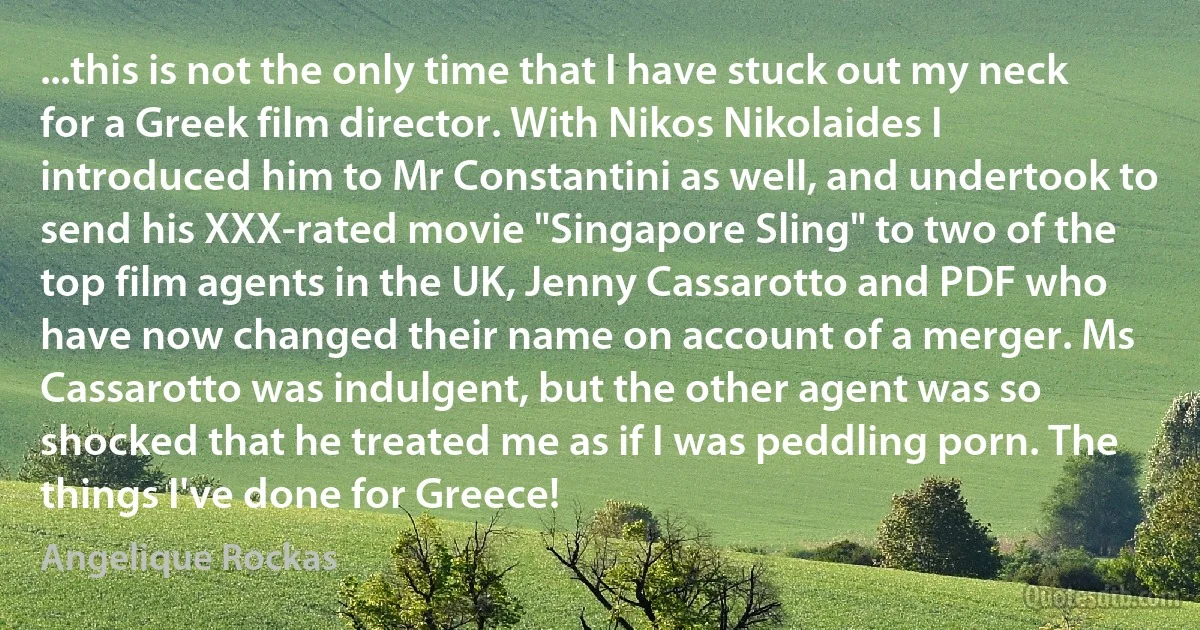 ...this is not the only time that I have stuck out my neck for a Greek film director. With Nikos Nikolaides I introduced him to Mr Constantini as well, and undertook to send his XXX-rated movie "Singapore Sling" to two of the top film agents in the UK, Jenny Cassarotto and PDF who have now changed their name on account of a merger. Ms Cassarotto was indulgent, but the other agent was so shocked that he treated me as if I was peddling porn. The things I've done for Greece! (Angelique Rockas)