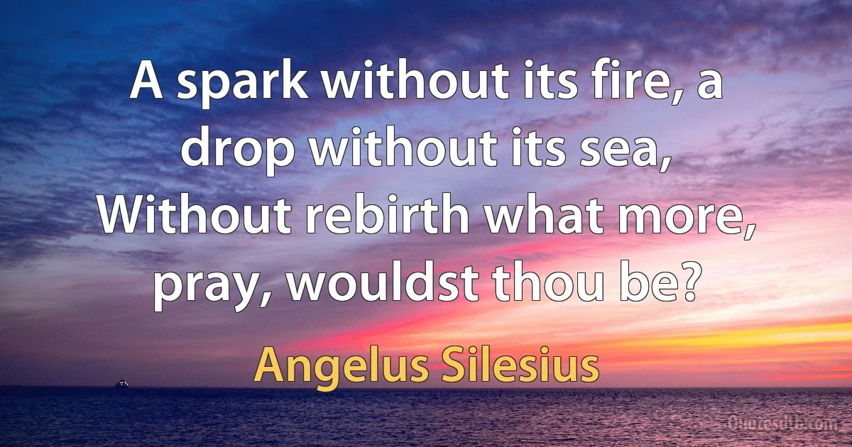 A spark without its fire, a drop without its sea,
Without rebirth what more, pray, wouldst thou be? (Angelus Silesius)