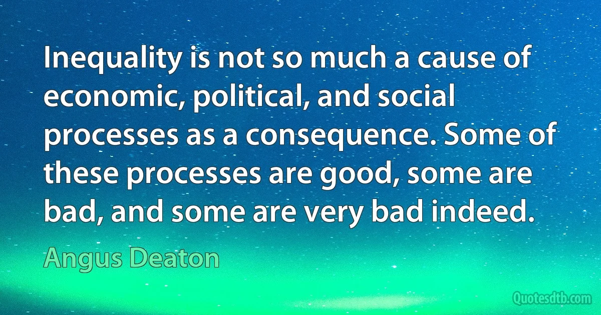 Inequality is not so much a cause of economic, political, and social processes as a consequence. Some of these processes are good, some are bad, and some are very bad indeed. (Angus Deaton)