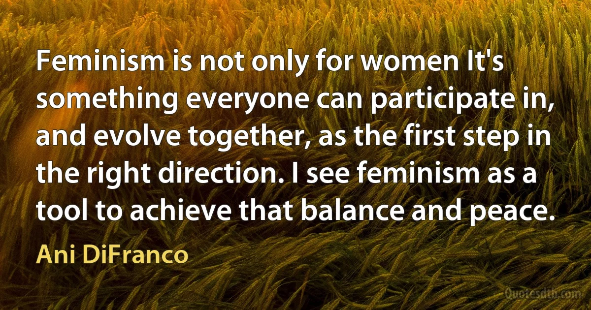 Feminism is not only for women It's something everyone can participate in, and evolve together, as the first step in the right direction. I see feminism as a tool to achieve that balance and peace. (Ani DiFranco)