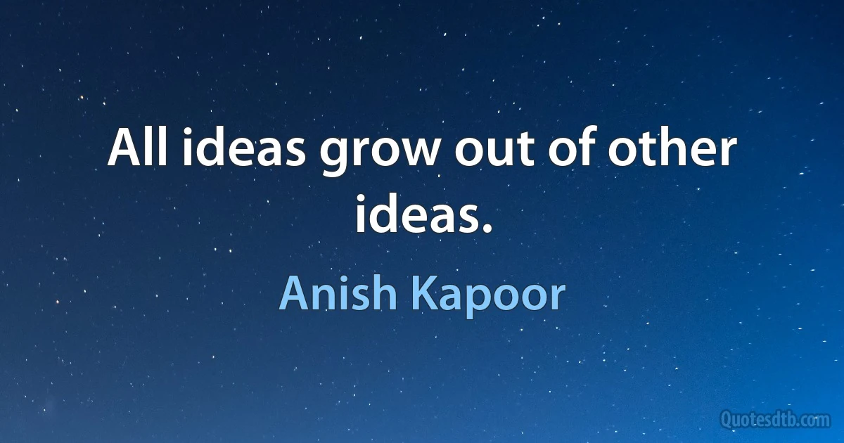 All ideas grow out of other ideas. (Anish Kapoor)