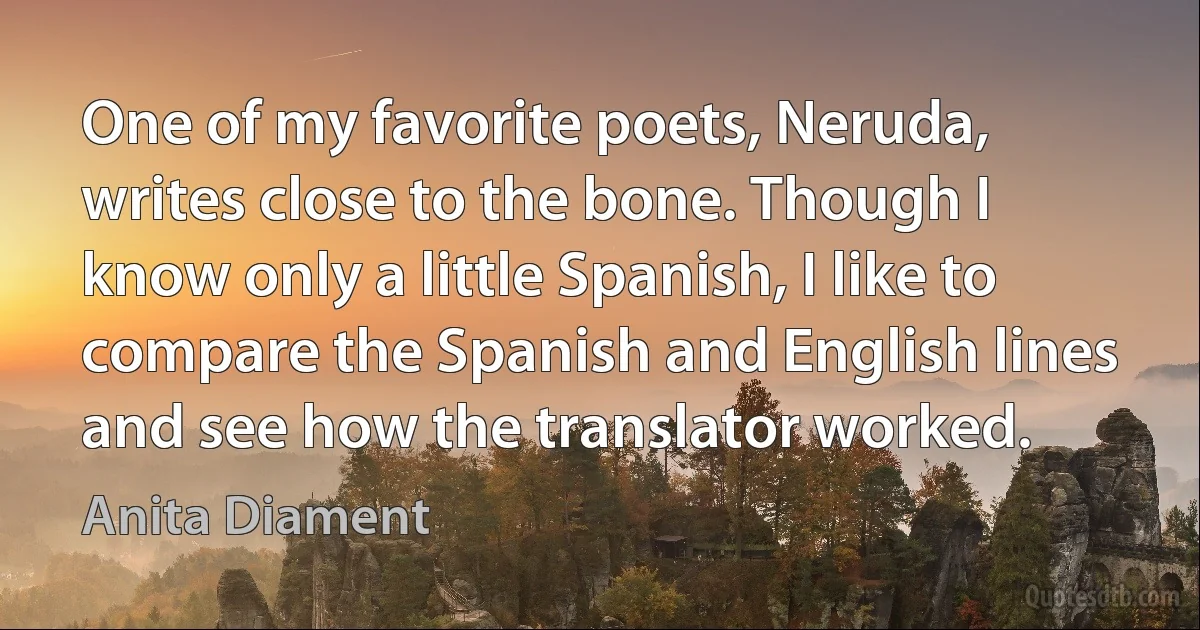 One of my favorite poets, Neruda, writes close to the bone. Though I know only a little Spanish, I like to compare the Spanish and English lines and see how the translator worked. (Anita Diament)