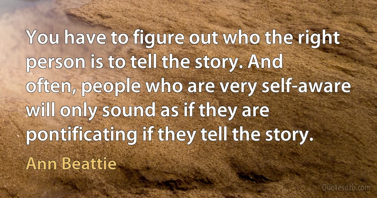 You have to figure out who the right person is to tell the story. And often, people who are very self-aware will only sound as if they are pontificating if they tell the story. (Ann Beattie)