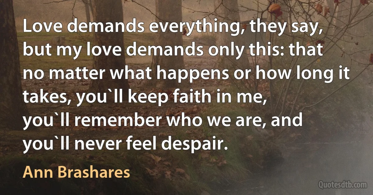 Love demands everything, they say, but my love demands only this: that no matter what happens or how long it takes, you`ll keep faith in me, you`ll remember who we are, and you`ll never feel despair. (Ann Brashares)