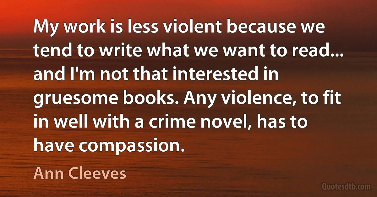 My work is less violent because we tend to write what we want to read... and I'm not that interested in gruesome books. Any violence, to fit in well with a crime novel, has to have compassion. (Ann Cleeves)