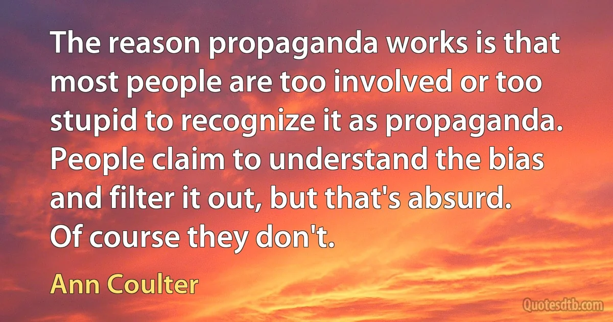 The reason propaganda works is that most people are too involved or too stupid to recognize it as propaganda. People claim to understand the bias and filter it out, but that's absurd. Of course they don't. (Ann Coulter)