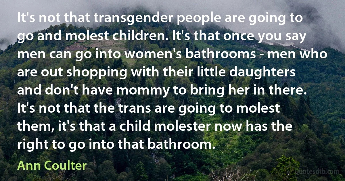 It's not that transgender people are going to go and molest children. It's that once you say men can go into women's bathrooms - men who are out shopping with their little daughters and don't have mommy to bring her in there. It's not that the trans are going to molest them, it's that a child molester now has the right to go into that bathroom. (Ann Coulter)