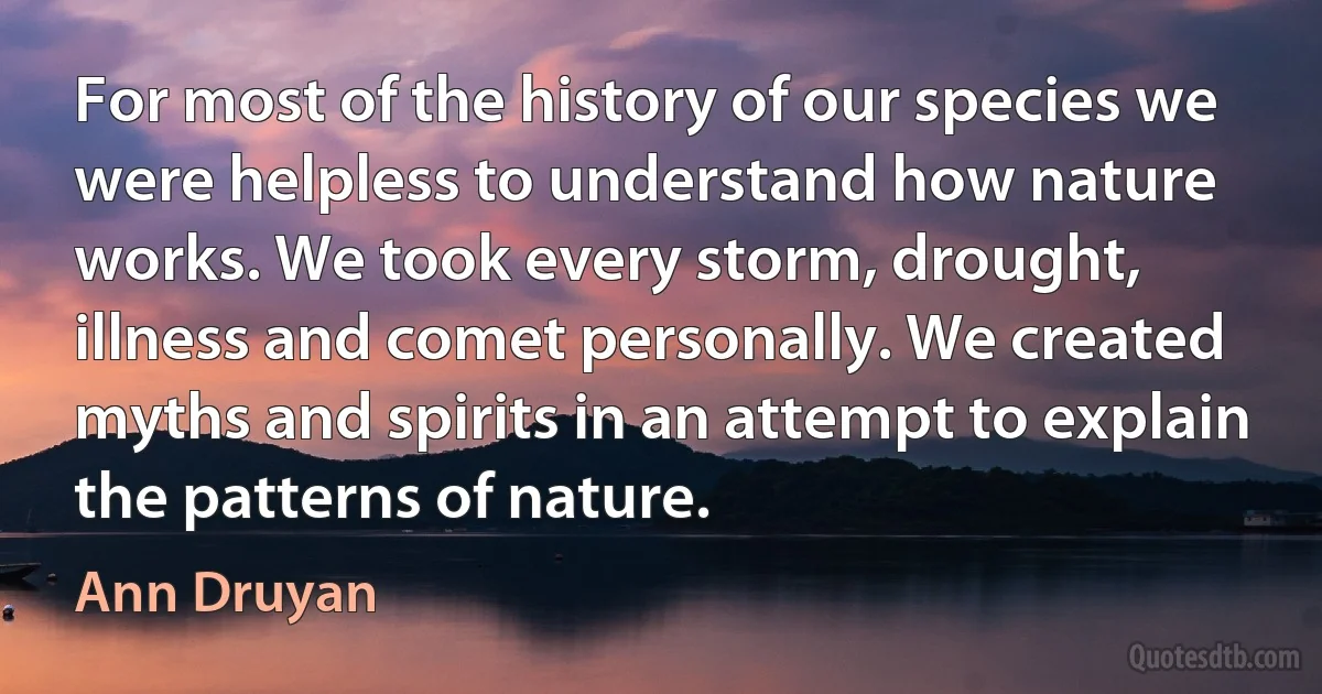 For most of the history of our species we were helpless to understand how nature works. We took every storm, drought, illness and comet personally. We created myths and spirits in an attempt to explain the patterns of nature. (Ann Druyan)