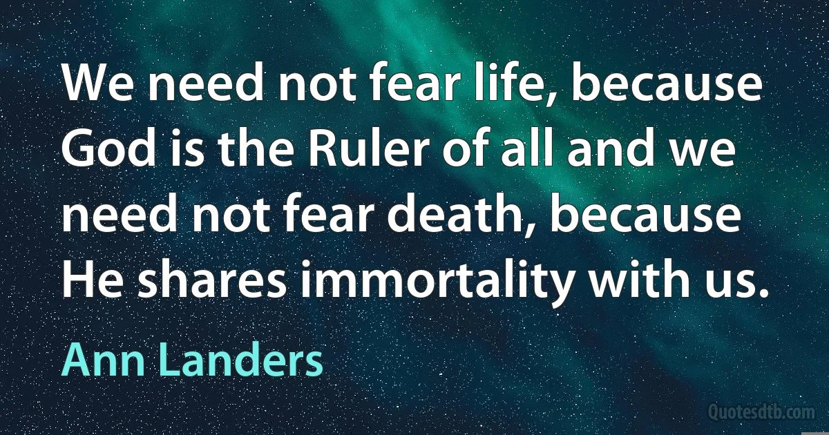 We need not fear life, because God is the Ruler of all and we need not fear death, because He shares immortality with us. (Ann Landers)