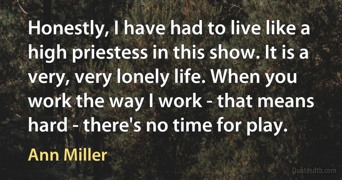 Honestly, I have had to live like a high priestess in this show. It is a very, very lonely life. When you work the way I work - that means hard - there's no time for play. (Ann Miller)