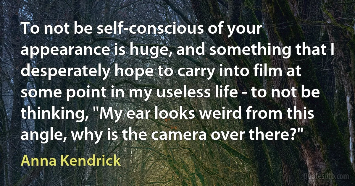 To not be self-conscious of your appearance is huge, and something that I desperately hope to carry into film at some point in my useless life - to not be thinking, "My ear looks weird from this angle, why is the camera over there?" (Anna Kendrick)