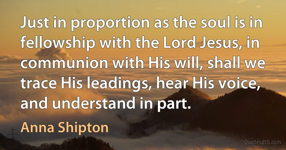 Just in proportion as the soul is in fellowship with the Lord Jesus, in communion with His will, shall we trace His leadings, hear His voice, and understand in part. (Anna Shipton)