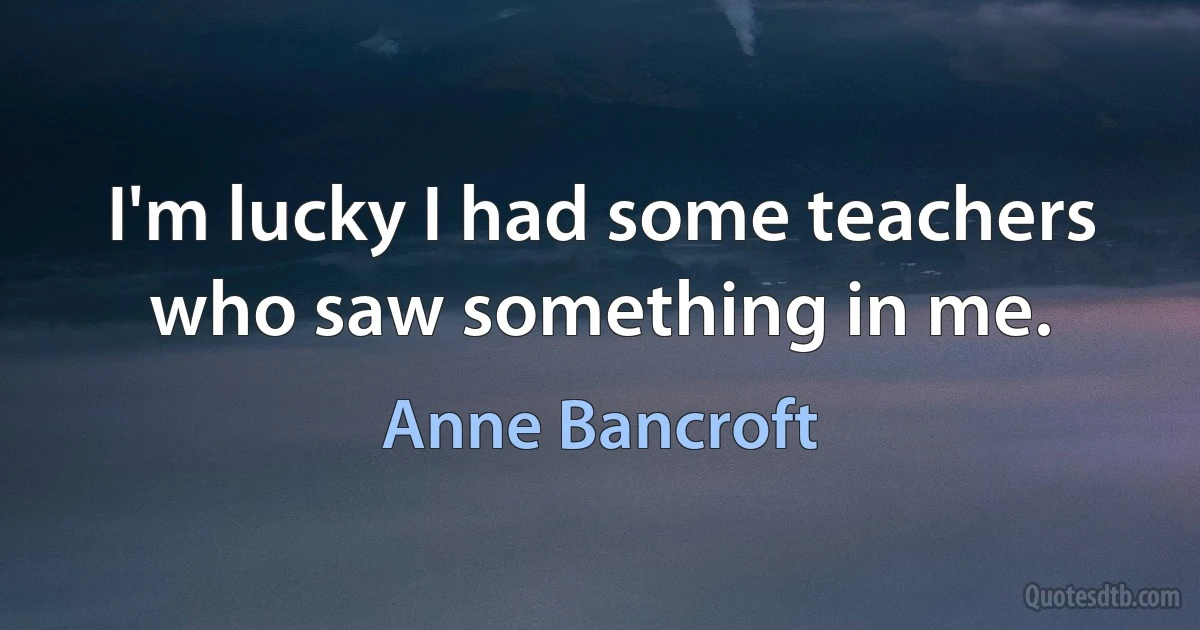 I'm lucky I had some teachers who saw something in me. (Anne Bancroft)