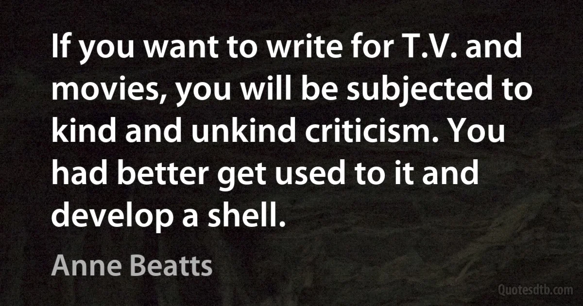 If you want to write for T.V. and movies, you will be subjected to kind and unkind criticism. You had better get used to it and develop a shell. (Anne Beatts)