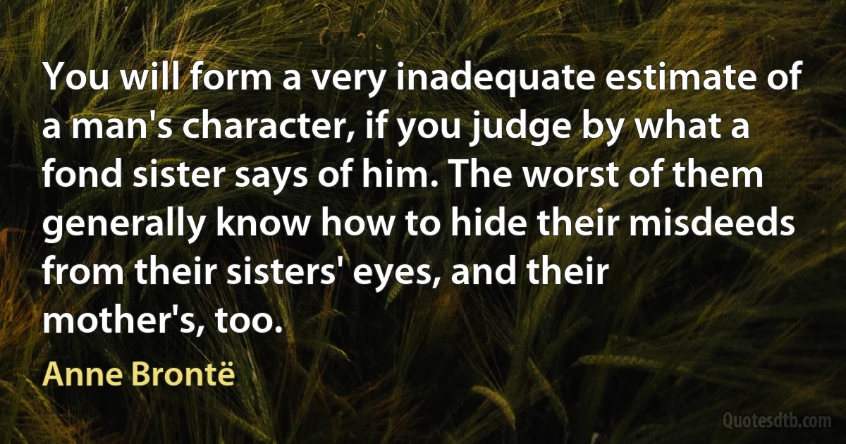 You will form a very inadequate estimate of a man's character, if you judge by what a fond sister says of him. The worst of them generally know how to hide their misdeeds from their sisters' eyes, and their mother's, too. (Anne Brontë)