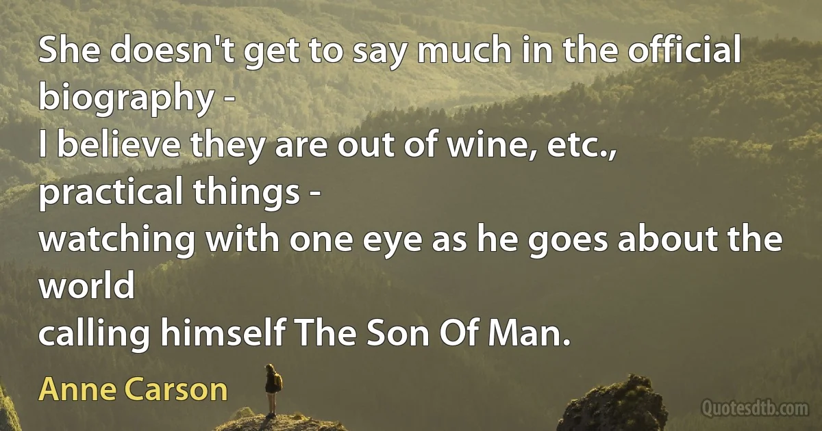 She doesn't get to say much in the official biography -
I believe they are out of wine, etc.,
practical things -
watching with one eye as he goes about the world
calling himself The Son Of Man. (Anne Carson)