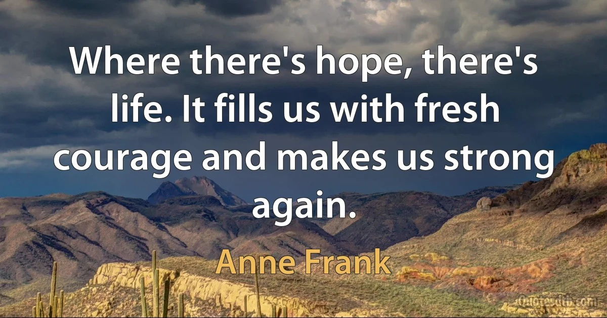 Where there's hope, there's life. It fills us with fresh courage and makes us strong again. (Anne Frank)