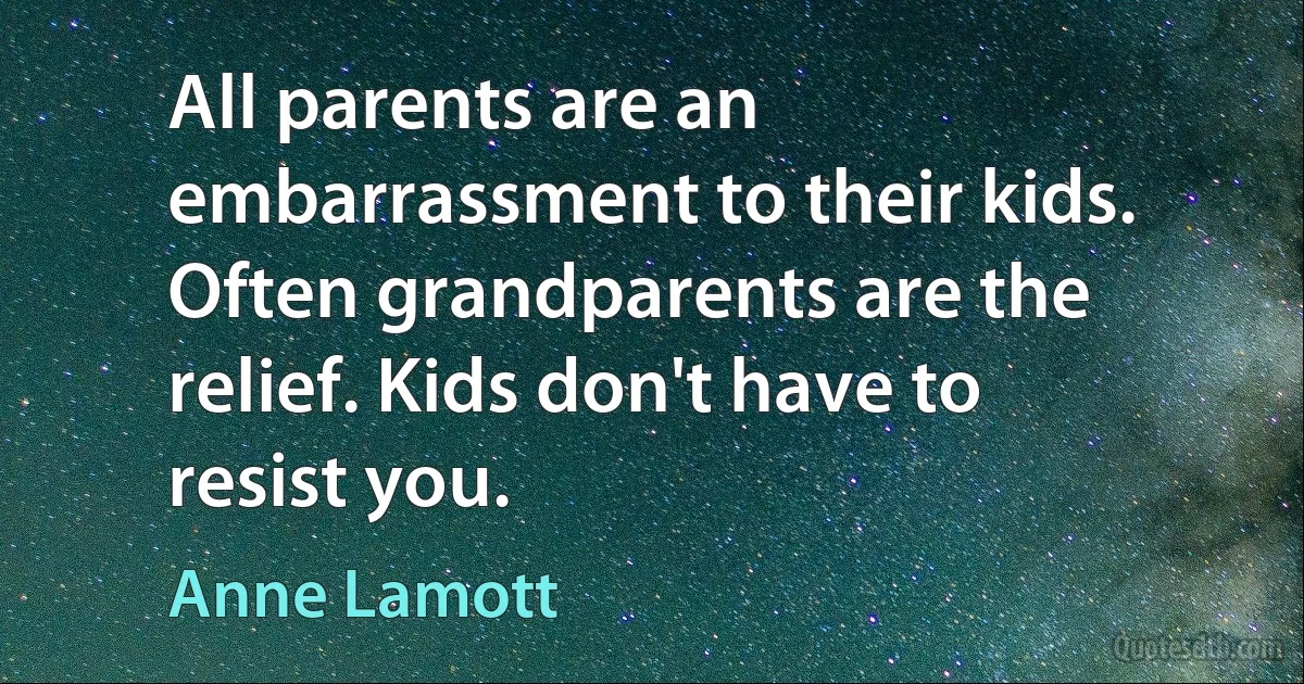 All parents are an embarrassment to their kids. Often grandparents are the relief. Kids don't have to resist you. (Anne Lamott)