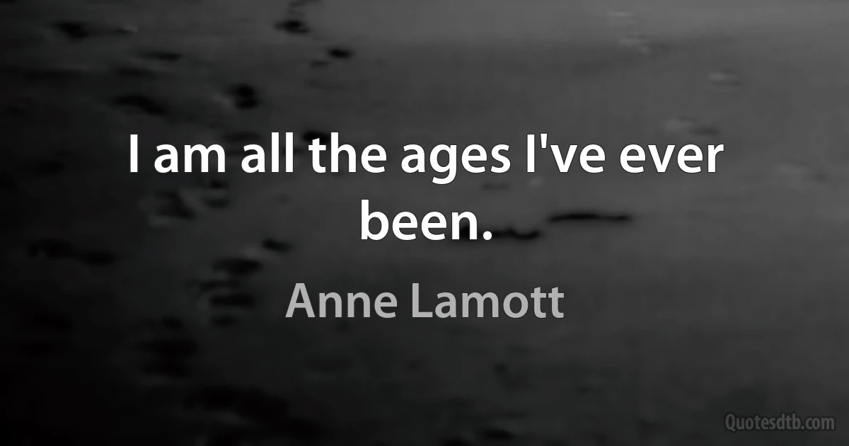 I am all the ages I've ever been. (Anne Lamott)