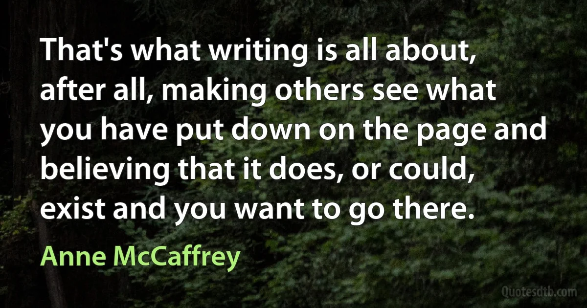 That's what writing is all about, after all, making others see what you have put down on the page and believing that it does, or could, exist and you want to go there. (Anne McCaffrey)