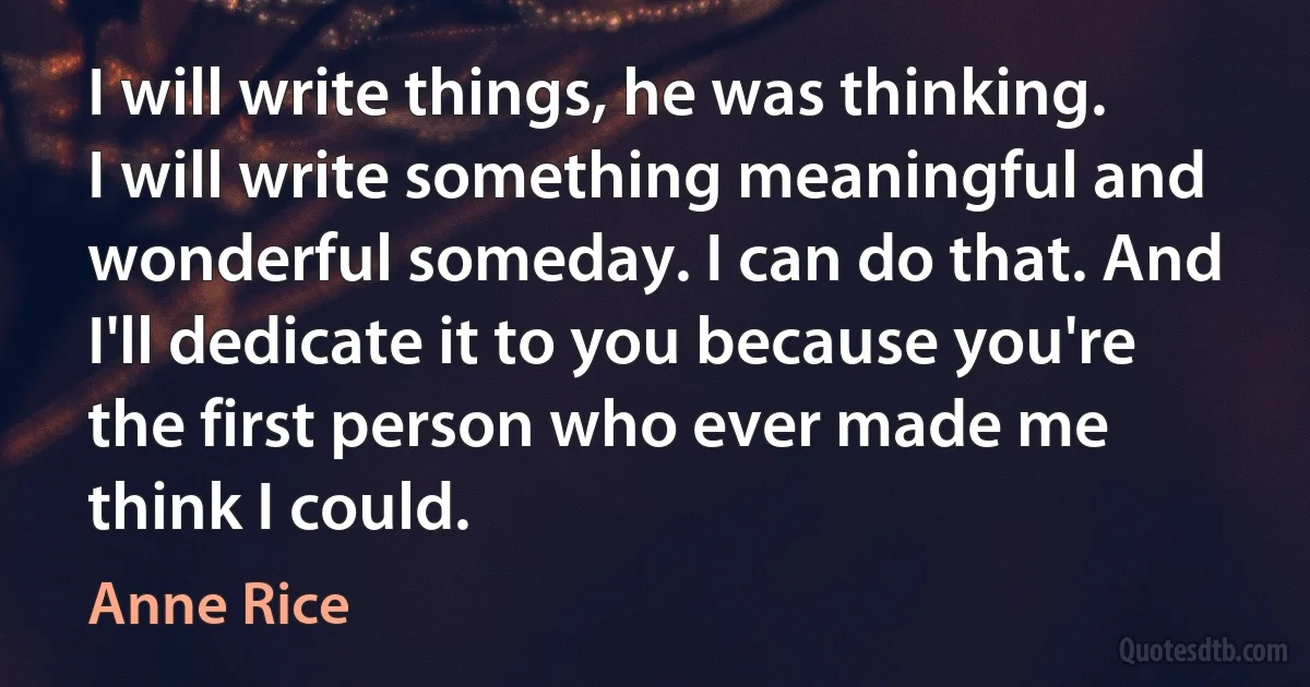 I will write things, he was thinking. I will write something meaningful and wonderful someday. I can do that. And I'll dedicate it to you because you're the first person who ever made me think I could. (Anne Rice)