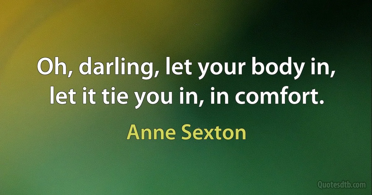 Oh, darling, let your body in, let it tie you in, in comfort. (Anne Sexton)