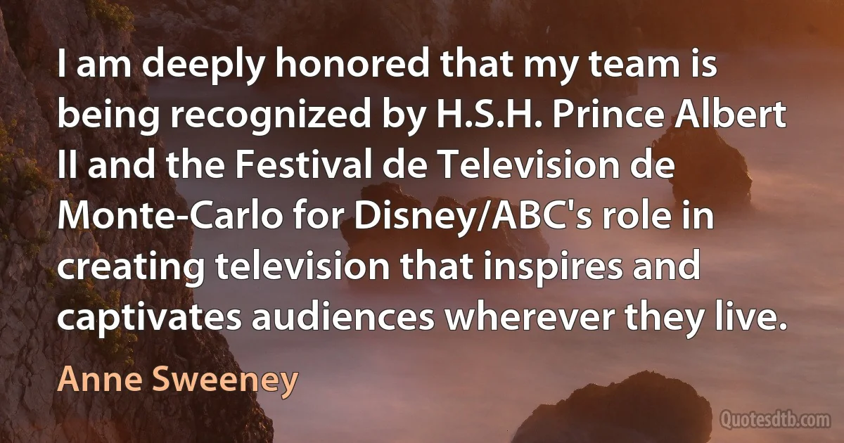 I am deeply honored that my team is being recognized by H.S.H. Prince Albert II and the Festival de Television de Monte-Carlo for Disney/ABC's role in creating television that inspires and captivates audiences wherever they live. (Anne Sweeney)