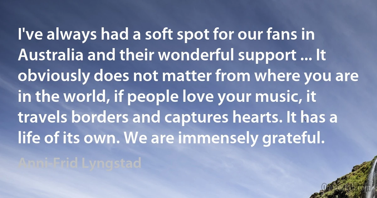 I've always had a soft spot for our fans in Australia and their wonderful support ... It obviously does not matter from where you are in the world, if people love your music, it travels borders and captures hearts. It has a life of its own. We are immensely grateful. (Anni-Frid Lyngstad)