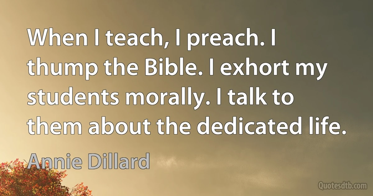 When I teach, I preach. I thump the Bible. I exhort my students morally. I talk to them about the dedicated life. (Annie Dillard)