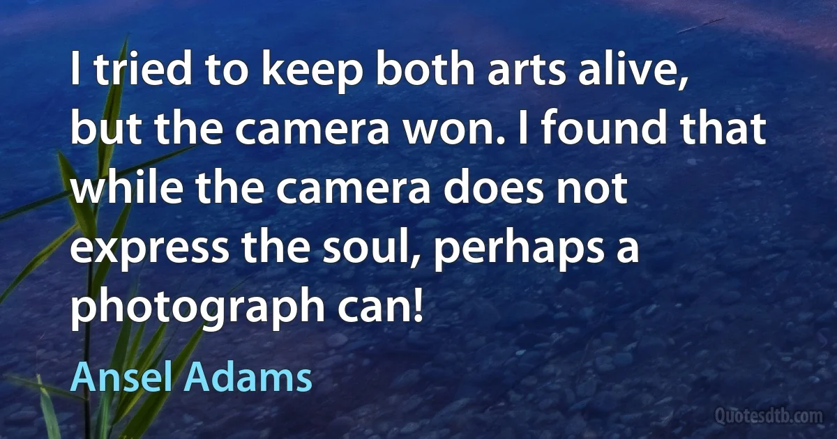 I tried to keep both arts alive, but the camera won. I found that while the camera does not express the soul, perhaps a photograph can! (Ansel Adams)