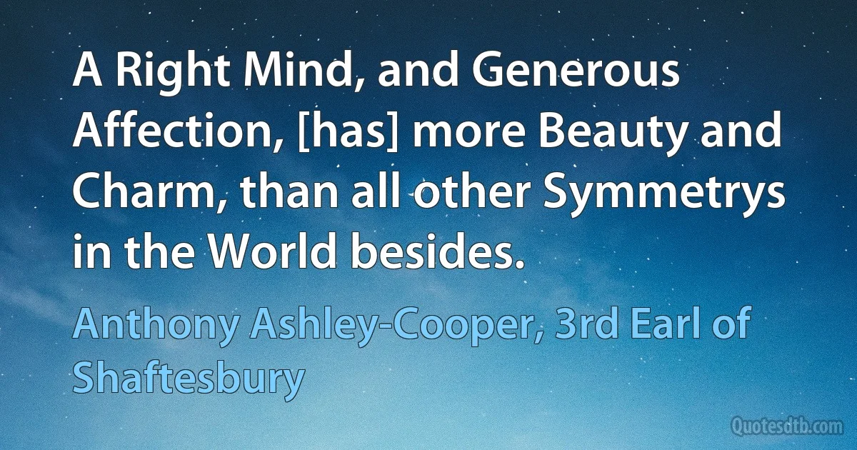 A Right Mind, and Generous Affection, [has] more Beauty and Charm, than all other Symmetrys in the World besides. (Anthony Ashley-Cooper, 3rd Earl of Shaftesbury)