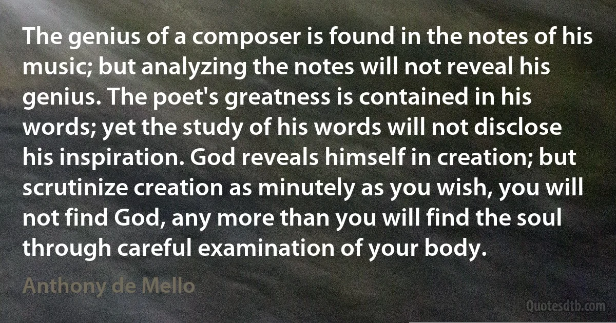 The genius of a composer is found in the notes of his music; but analyzing the notes will not reveal his genius. The poet's greatness is contained in his words; yet the study of his words will not disclose his inspiration. God reveals himself in creation; but scrutinize creation as minutely as you wish, you will not find God, any more than you will find the soul through careful examination of your body. (Anthony de Mello)